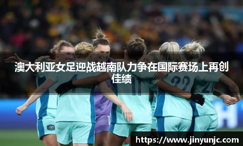 澳大利亚女足迎战越南队力争在国际赛场上再创佳绩